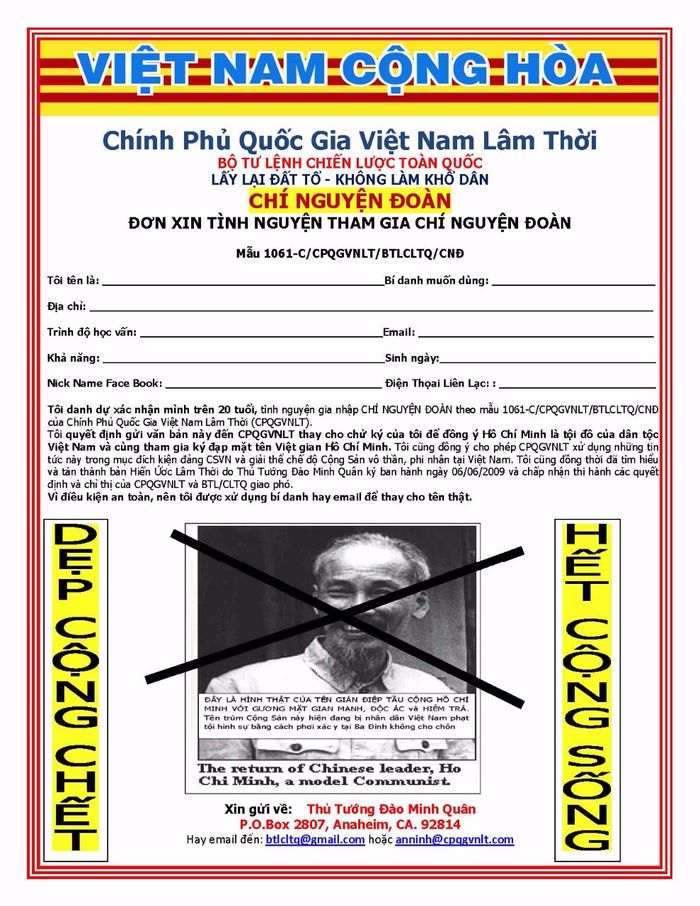 Điền và gửi mẫu này về mail@chinhphuquocgia.com hay lienlac2@gmail.com. Có th̉ê viết tay hay điền những tin tức cá nhân sau đây:

Họ và tên:_________________________________________________ Bí danh:___________________________________________________
Địa ch̉i: ___________________________________________________ 
Email: _____________________________________________________ 
Ngày, tháng, năm sinh: _____________________________________ 
Trình độ học vấn: _________________________________________ 
Kh̉a năng: _________________________________________________

Tôi lấy danh dự xác nhận mình trên 20 tủôi, tình nguỵ̣ên tham gia CHÍ NGUYỆN ĐOÀN theo mẫu 1061/CPQGVNLT/BTLCLTQ/CNĐ c̉ua Chính Ph̉u Quốc Gia Vịêt Nam Lâm Thời (CPQGVNLT). Tôi quyết định gửi văn b̉an này đến CPQGVNLT thay cho chử ký của tôi đ̉ê đồng ý Hồ Chí Minh là ṭôi đồ c̉ua dân ṭôc Vịêt Nam và cùng tham gia ký đạp ṃăt tên Vịêt gian Hồ Chí Minh. 