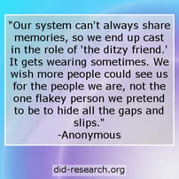 Image transcript: "Our system can't always share memories, so we end up cast in the role of 'the ditzy friend.' It gets wearing sometimes. We wish more people could see us for the people we are, not the one flakey person we pretend to be to hide all the gaps and slips." The text is attributed to an anonymous DID/OSDD-1 system.