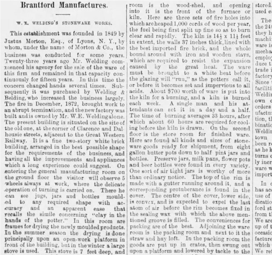 16.	Source : The Daily Expositor, March 14, 1874, p. 3. Cet important article rappelle l’histoire de la Brantford Pottery depuis 1849 et de l’apport de Welding à l’industrie du grès. On y décrit en détail l’intérieur de cette manufacture de deux étages, en briques blanches, le processus de fabrication et les types de pièces produites. Dans cet article, on confirme que c’est le 24 août 1873 que se fait l’ouverture de la nouvelle manufacture et que Welding est le président de l’Association des manufacturiers de grès de l’Ontario. L’affirmation étonnante qu’un certain Meiklejohn (de Harriston?) fut le premier à introduire ce type d’objets mérite une recherche approfondie!