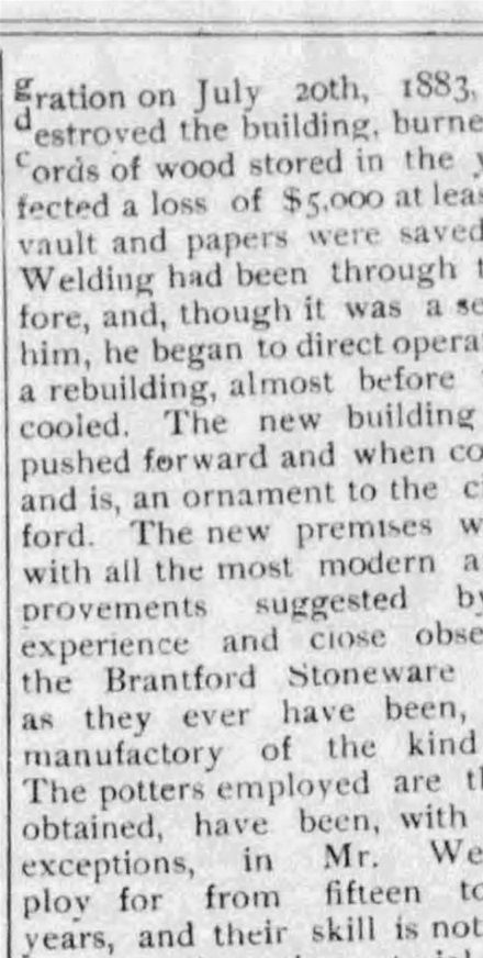 20.	Source : The Weekly Expositor, Dec 14, 1888, p. 4. Accompagnant le portrait de profil de Welding, ce texte s’intéresse au propriétaire de la Brantford Stoneware Works. W. E. Welding est né à Caledonia, N. Y, le 17 septembre 1819, et arrive au Canada en 1841. Il se joint à Morton & Co qui avait ouvert en 1849 ce que le journal appelle la première manufacture de ce genre au Canada (disputant ainsi cet honneur à la Picton Pottery; les Farrar fabriquaient le grès à Saint-Jean, Québec, depuis 1841 mais sur une plus petite échelle peut-être). On rappelle ce feu du 20 juillet 1883 qui a détruit la poterie et qui fut rapidement rebâtie.
