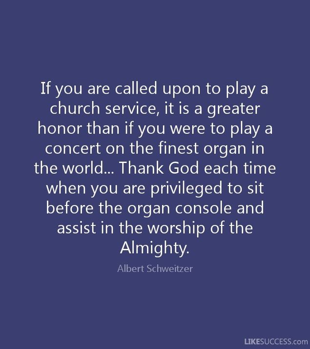 (con't from Part I)
Dr. Albert Schweitzer, among his many accomplishments as a philosopher, theologian, writer, music scholar, physician, and medical missionary to Africa, was personally trained at the pipe organ by Charles-Marie Widor in Paris and was one of the finest organists of his time.
Schweitzer made many recordings of the music of Bach and Franck, some of which have been remastered and are available today on CD.
His words about honor and privilege ring true to this very day.
Whether we organists are salaried professionals or volunteers, part of our job is not only to play music to the best of our ability, it is also to provide a ministry of healing to the people of God through the medium of music.
This is no small task.
An organist serves God's people primarily by leading them in congregational singing and secondarily by bringing the gifts of instrumental (and, at times vocal) music to address their joys and sorrows, and to lift their spirits to God in praise and thanksgiving.
In many instances the singing of psalms, hymns, and spiritual songs -- what we today would consider a large part of the music ministry -- has been recorded in the Word of God, all the way back to when the Israelites under the leadership of Moses were delivered from the hands of Pharoah and the Egyptian army (Ex. 15).  
The gospel according to Matthew tells us that on the night that Jesus was betrayed, after supper had ended, He and His disciples sang a hymn [this would have been an ancient Hebrew melody most likely associated with the Hallel, or Psalms 113-118] before they made their way to the Mount of Olives.
It expressed from the heart and in a special way something that the words of the Psalms were meant to convey.
Dr. Albert Schweitzer, as a member of the medical profession and a physical healer, undoubtedly sensed the healing power of music in much the same way.
(con't in Part III)
