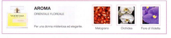Descrizione —
Le note della melagrana conferiscono al profumo un tocco fruttato e vellutato che, insieme all'orchidea e alla violetta, dà vita a un profumo audace e sofisticato.
Note Olfattive —
Orientale, Floreale
Aroma è un profumo esotico e luminoso.
Per una donna misteriosa ed elegante.
Note di Testa, sono le prime del profumo a essere apprezzate.
Note di Cuore, rappresentano l'anima del profumo.
Note di Fondo, danno profondità al profumo.

Nota di Testa

Melograno

Nota di Cuore

Orchidea

Nota di Fondo

Violetta
