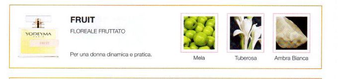Descrizione —
La giocosa fusione fruttata e innocente della mela, come nota di testa, e la nobile intensità della tuberosa danno luogo a un profumo fresco e giovanile.
Note Olfattive —
Floreale, Fruttata
Fruit è un profumo energico.
Per una donna dinamica e pratica.
Note di Testa, sono le prime del profumo a essere apprezzate.
Note di Cuore, rappresentano l'anima del profumo.
Note di Fondo, danno profondità al profumo.

Nota di Testa

Mela

Nota di Cuore

Tuberosa

Nota di Fondo

Ambra bianca
