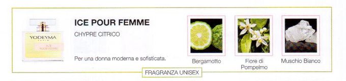 Descrizione —

Lo spirito fresco delle note esperidate e l'equilibrata composizione dai tocchi polverosi, rendono questo profumo adatto ad una donna contemporanea.
Note Olfattive —

Citrica, Aromatica
Ice pour Femme è un profumo attuale e fresco.
Per una donna moderna e sofisticata.
Note di Testa, sono le prime del profumo a essere apprezzate.
Note di Cuore, rappresentano l'anima del profumo.
Note di Fondo, danno profondità al profumo.

Nota di Testa

Bergamotto

Nota di Cuore

Fiore di Pompelmo

Nota di Fondo

Muschio bianco

