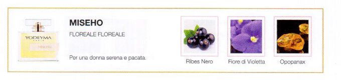Descrizione —
L' avvolgenza del ribes nero, insieme alla violetta, dona a questo profumo un tocco vellutato e un misterioso aroma.
Note Olfattive —
Floreale, Floreale
Miseho è un profumo delicato e polveroso.
Per una donna serena e pacata.
Note di Testa, sono le prime del profumo a essere apprezzate.
Note di Cuore, rappresentano l'anima del profumo.
Note di Fondo, danno profondità al profumo.

Nota di Testa

Ribes nero

Nota di Cuore

Violetta

Nota di Fondo

Opopanax
