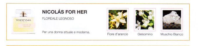 Descrizione —

bianco muschio che porta l'essenza di questo profumo.
Il risultato della combinazione con vetiver e fiori d'arancio, risultando in un mix estremamente femminile.
Note Olfattive —
Floral - Amaderado

Nicolás for her es un perfume sofisticado para una mujer actual y moderna.

Nota de salida, son las primeras que se aprecian en el perfume.

Notas de corazón, son el alma del perfume.

Notas de fondo, son las que dan la profundidad al perfume.

Azahar

Nota de salida

Azahar

Almizcle Blanco

Notas de corazón

Almizcle Blanco

Vetiver

Nota de fondo

Vetiver

Nota di Testa

Zagara

Nota di Cuore

Gelsomino

Nota di Fondo

Muschio bianco
