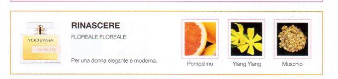 Descrizione —

La freschezza del pompelmo in combinazione con la delicatezza dell' ylang-ylang e l'intesitá del Muschio rendono questo profumo un'esperienza olfattiva unica.
Note Olfattive —

Floreale - Floreale
Rinascere è un profumo perfetto per una donna elegante e moderna.
Note di testa, sono le prime che si percepiscono nel profumo.
Note di cuore, sono l'anima del profumo.
Note di fondo, sono quelle che conferiscono profonditá al profumo.

Nota di Testa

Pompelmo

Nota di Cuore

Ylan Ylang

Nota di Fondo

Muschio
