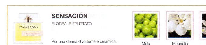 Descrizione —
L'animo allegro di questo profumo, a base di note fruttate e floreali, comunica energia e uno spirito giovanile.
Note Olfattive —
Floreale, Fruttata
Sensación è un profumo gioviale e fresco.
Per una donna divertente e dinamica.
Note di Testa, sono le prime del profumo a essere apprezzate.
Note di Cuore, rappresentano l'anima del profumo.
Note di Fondo, danno profondità al profumo.

Nota di Testa

Mela

Nota di Cuore

Magnolia

Nota di Fondo

Iris bianco
