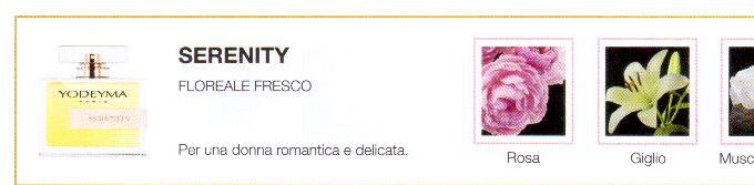 Descrizione —
Le note floreali e la leggera freschezza del giglio bianco si mescolano perfettamente con l'aroma genuino del muschio bianco, dando vita a un profumo facile da indossare.
Note Olfattive —
Floreale, Fresca
Serenity è un profumo classico.
Per una donna romantica e delicata.
Note di Testa, sono le prime del profumo a essere apprezzate.
Note di Cuore, rappresentano l'anima del profumo.
Note di Fondo, danno profondità al profumo.

Nota di Testa

Rosa

Nota di Cuore

Giglio bianco

Nota di Fondo

Muschio bianco
