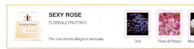 Descrizione —

La giovialità delle note fruttate generano una freschezza che si riafferma nelle note di cuore e che illumina le piacevoli note di fondo che caratterizzano questa fragranza. 
Note Olfattive —

Floreale, Fruttato
Sexy Rose e' dedicato ad una donna allegra e sensuale.
Note di Testa, sono le prime del profumo a essere apprezzate.
Note di Cuore, rappresentano l'anima del profumo.
Note di Fondo, danno profondità al profumo.

Nota di Testa

Uva

Nota di Cuore

Fior di pesco

Nota di Fondo

Muschio bianco
