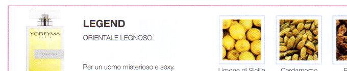 Descrizione —
La sua esuberante composizione, all'inizio caratterizzata da un'acitula freschezza, si unisce al cuore speziato e le intense note di fondo, dando vita a un profumo sensuale e polivalente.
Note Olfattive —
Orientale, Legnosa
Legend è un profumo dolce e duraturo.
Per un uomo misterioso e sexy.
Note di Testa, sono le prime del profumo a essere apprezzate.
Note di Cuore, rappresentano l'anima del profumo.
Note di Fondo, danno profondità al profumo.

Nota di Testa

Limoni di Sicilia

Nota di Cuore

Cardamomo

Nota di Fondo

Patchouli

