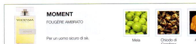 Descrizione —
Le note di testa fruttate di questo sensuale profumo sono seguite da note più calde e legnose, evocando così un'immagine sofisticata ed elegante.
Note Olfattive —
Orientale, Legnosa
Moment è un profumo elegante e puro.
Per un uomo sicuro di sè.
Note di Testa, sono le prime del profumo a essere apprezzate.
Note di Cuore, rappresentano l'anima del profumo.
Note di Fondo, danno profondità al profumo.

Nota di Testa

Mela

Nota di Cuore

Chiodo di garofano

Nota di Fondo

Ambra

