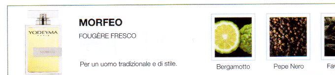 Descrizione —
La forza e la virilità del pepe, insieme al calore e la delicatezza della fava tonka, dà spazio a un profumo potente e senza tempo.
Note Olfattive —
Aromatica, Fresca
Morfeo è un profumo fresco e classico.
Per un uomo tradizione e di stile.
Note di Testa, sono le prime del profumo a essere apprezzate.
Note di Cuore, rappresentano l'anima del profumo.
Note di Fondo, danno profondità al profumo.

Nota di Testa

Bergamotto

Nota di Cuore

Pepe nero

Nota di Fondo

Zenzero


